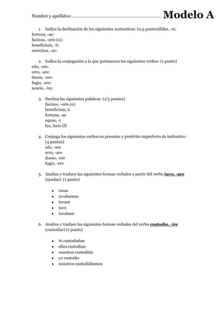 Nombre y apellidos:…………………………………………………………………………………..                       Modelo A
    1. Indica la declinación de los siguientes sustantivos: (0,5 puntos)fides, -ei:
fortuna, -ae:
facinus, -oris (n):
beneficium, -ii:
exercitus, -us:

    2. Indica la conjugación a la que pertenecen los siguientes verbos: (1 punto)
edo, -ere:
erro, -are:
doceo, -ere:
fugio, -ere:
nescio, -ire:

   3. Declina las siguientes palabras: (2’5 puntos)
      facinus, -oris (n)
      beneficium, ii
      fortuna, -ae
      equus, -i
      lux, lucis (f)

   4. Conjuga los siguientes verbos en presente y pretérito imperfecto de indicativo:
      (4 puntos)
      edo, -ere
      erro, -are
      doceo, -ere
      fugio, -ere

   5. Analiza y traduce las siguientes formas verbales a partir del verbo iuvo, -are
      (ayudar): (1 punto)

               iuvas
               iuvabamus
               iuvant
               iuvo
               iuvabam

   6. Analiza y traduce las siguientes formas verbales del verbo custodio, -ire
      (custodiar) (1 punto)

               tú custodiabas
               ellos custodian
               vosotros custodiáis
               yo custodio
               nosotros custodiábamos
 