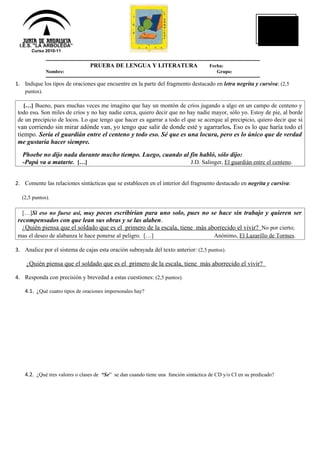 NOTA



 I.E.S. "LA ARBOLEDA”
       Curso 2010-11


                                 PRUEBA DE LENGUA Y LITERATURA                        Fecha:
               Nombre:                                                                   Grupo:

1. Indique los tipos de oraciones que encuentre en la parte del fragmento destacado en letra negrita y cursiva: (2,5
    puntos).

   […] Bueno, pues muchas veces me imagino que hay un montón de críos jugando a algo en un campo de centeno y
 todo eso. Son miles de críos y no hay nadie cerca, quiero decir que no hay nadie mayor, sólo yo. Estoy de pie, al borde
 de un precipicio de locos. Lo que tengo que hacer es agarrar a todo el que se acerque al precipicio, quiero decir que si
 van corriendo sin mirar adónde van, yo tengo que salir de donde esté y agarrarlos. Eso es lo que haría todo el
 tiempo. Sería el guardián entre el centeno y todo eso. Sé que es una locura, pero es lo único que de verdad
 me gustaría hacer siempre.
   Phoebe no dijo nada durante mucho tiempo. Luego, cuando al fin habló, sólo dijo:
   -Papá va a matarte. […]                                    J.D. Salinger, El guardián entre el centeno.


2. Comente las relaciones sintácticas que se establecen en el interior del fragmento destacado en negrita y cursiva:

  (2,5 puntos).

  […]Si eso no fuese así, muy pocos escribirían para uno solo, pues no se hace sin trabajo, y quieren ser
 recompensados con que lean sus obras y se las alaben.
   ¿Quién piensa que el soldado que es el primero de la escala, tiene más aborrecido el vivir? No por cierto;
 mas el deseo de alabanza le hace ponerse al peligro. […]                                Anónimo, El Lazarillo de Tormes.

3. Analice por el sistema de cajas esta oración subrayada del texto anterior: (2,5 puntos).

    ¿Quién piensa que el soldado que es el primero de la escala, tiene más aborrecido el vivir?

4. Responda con precisión y brevedad a estas cuestiones: (2,5 puntos).

    4.1. ¿Qué cuatro tipos de oraciones impersonales hay?




    4.2. ¿Qué tres valores o clases de “Se” se dan cuando tiene una función sintáctica de CD y/o CI en su predicado?
 