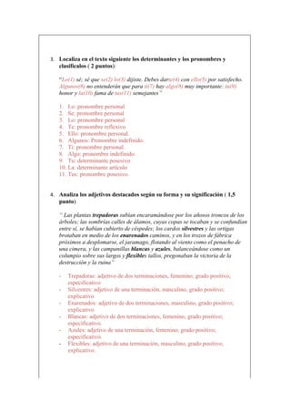3. Localiza en el texto siguiente los determinantes y los pronombres y
   clasifícalos ( 2 puntos):

   “Lo(1) sé; sé que se(2) lo(3) dijiste. Debes darte(4) con ello(5) por satisfecho.
   Algunos(6) no entenderán que para ti(7) hay algo(8) muy importante: tu(9)
   honor y la(10) fama de tus(11) semejantes”

   1. Lo: pronombre personal
   2. Se: pronombre personal
   3. Lo: pronombre personal
   4. Te: pronombre reflexivo
   5. Ello: pronombre personal.
   6. Algunos: Pronombre indefinido.
   7. Ti: pronombre personal.
   8. Algo: pronombre indefinido.
   9. Tu: determinante posesivo
   10. La: determinante artículo
   11. Tus: pronombre posesivo.


4. Analiza los adjetivos destacados según su forma y su significación ( 1,5
   punto)

   “ Las plantas trepadoras subían encaramándose por los añosos troncos de los
   árboles; las sombrías calles de álamos, cuyas copas se tocaban y se confundían
   entre sí, se habían cubierto de céspedes; los cardos silvestres y las ortigas
   brotaban en medio de los enarenados caminos, y en los trozos de fábrica
   próximos a desplomarse, el jaramago, flotando al viento como el penacho de
   una cimera, y las campanillas blancas y azules, balanceándose como un
   columpio sobre sus largos y flexibles tallos, pregonaban la victoria de la
   destrucción y la ruina”

   -   Trepadoras: adjetivo de dos terminaciones, femenino, grado positivo;
       especificativo
   -   Silvestres: adjetivo de una terminación, masculino, grado positivo;
       explicativo
   -   Enarenados: adjetivo de dos terminaciones, masculino, grado positivo;
       explicativo
   -   Blancas: adjetivo de dos terminaciones, femenino, grado positivo;
       especificativo.
   -   Azules: adjetivo de una terminación, femenino, grado positivo;
       especificativo.
   -   Flexibles: adjetivo de una terminación, masculino, grado positivo;
       explicativo.
 