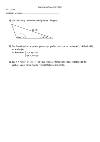 EXAMEN MATEMÁTICA 1° EMT 
25/11/2013 
NOMBRE Y APELLIDO…………………………………………………………………………… 
1) Calcule área y perímetro del siguiente triángulo: 
15 cm 
104,15° 35,57° 
2) Sea f una función de primer grado cuya grafica pasa por los puntos A(3, 14) B(-1, -10). 
a- Halle f(x) 
b- Resuelve 2x – 3y = 20 
-5x + 2y= -39 
3) Sea f: R-R/f(x)= x2 - 3x - 4. Halle sus raíces, ordenada al origen, coordenada del 
vértice, signo, concavidad y represéntela gráficamente. 
