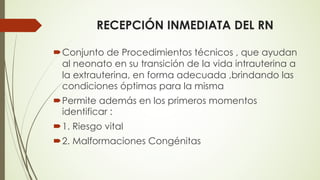 RECEPCIÓN INMEDIATA DEL RN
´Conjunto de Procedimientos técnicos , que ayudan
al neonato en su transición de la vida intrauterina a
la extrauterina, en forma adecuada ,brindando las
condiciones óptimas para la misma
´Permite además en los primeros momentos
identificar :
´1. Riesgo vital
´2. Malformaciones Congénitas
 