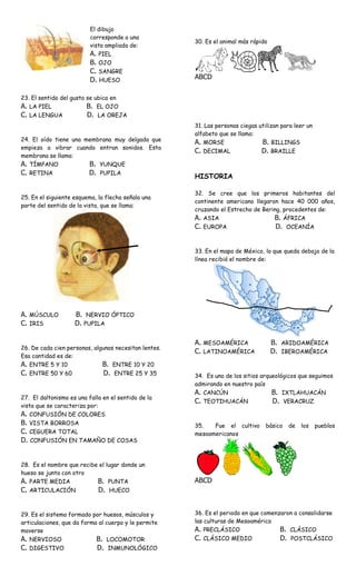 El dibujo
                          corresponde a una
                                                       30. Es el animal más rápido
                          vista ampliada de:
                          A. PIEL
                          B. OJO
                          C. SANGRE
                          D. HUESO                     ABCD

23. El sentido del gusto se ubica en
A. LA PIEL               B. EL OJO
C. LA LENGUA             D. LA OREJA
                                                       31. Las personas ciegas utilizan para leer un
                                                       alfabeto que se llama:
24. El oído tiene una membrana muy delgada que         A. MORSE                 B. BILLINGS
empieza a vibrar cuando entran sonidos. Esta
                                                       C. DECIMAL               D. BRAILLE
membrana se llama:
A. TÍMPANO             B. YUNQUE
C. RETINA              D. PUPILA
                                                       HISTORIA

                                                       32. Se cree que los primeros habitantes del
25. En el siguiente esquema, la flecha señala una
                                                       continente americano llegaron hace 40 000 años,
parte del sentido de la vista, que se llama:
                                                       cruzando el Estrecho de Bering, procedentes de:
                                                       A. ASIA                     B. ÁFRICA
                                                       C. EUROPA                      D. OCEANÍA


                                                       33. En el mapa de México, lo que queda debajo de la
                                                       línea recibió el nombre de:




A. MÚSCULO          B. NERVIO ÓPTICO
C. IRIS             D. PUPILA

                                                       A. MESOAMÉRICA                B. ARIDOAMÉRICA
26. De cada cien personas, algunas necesitan lentes.
                                                       C. LATINOAMÉRICA              D. IBEROAMÉRICA
Esa cantidad es de:
A. ENTRE 5 Y 10               B. ENTRE 10 Y 20
C. ENTRE 50 Y 60               D. ENTRE 25 Y 35        34. Es uno de los sitios arqueológicos que seguimos
                                                       admirando en nuestro país
                                                       A. CANCÚN                    B. IXTLAHUACÁN
27. El daltonismo es una falla en el sentido de la
                                                       C. TEOTIHUACÁN               D. VERACRUZ
vista que se caracteriza por:
A. CONFUSIÓN DE COLORES
B. VISTA BORROSA                                       35.   Fue el cultivo       básico   de   los    pueblos
C. CEGUERA TOTAL                                       mesoamericanos
D. CONFUSIÓN EN TAMAÑO DE COSAS


28. Es el nombre que recibe el lugar donde un
hueso se junta con otro
A. PARTE MEDIA             B. PUNTA                    ABCD
C. ARTICULACIÓN              D. HUECO


29. Es el sistema formado por huesos, músculos y       36. Es el periodo en que comenzaron a consolidarse
articulaciones, que da forma al cuerpo y le permite    las culturas de Mesoamérica
moverse                                                A. PRECLÁSICO                  B. CLÁSICO
A. NERVIOSO                 B. LOCOMOTOR               C. CLÁSICO MEDIO                D. POSTCLÁSICO
C. DIGESTIVO                D. INMUNOLÓGICO
 