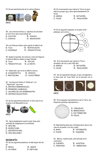 37. Es una manifestación de la cultura Olmeca           46. Es el movimiento que realiza la Tierra al girar
                                                        sobre su propio eje y dura aproximadamente 24
                                                        horas.
                                                        A. DERIVA                   B. ROTACIÓN
                                                        C. CAUCE                    D. TRASLACIÓN

ABCD


                                                        47. En el siguiente esquema, el ecuador está
38. Las culturas mixteca y zapoteca se ubicaban         señalado con la letra:
en territorio del actual estado de:
                                                                                                 A
A. YUCATÁN                   B. OAXACA
C. CHIAPAS                   D. MICHOACÁN
                                                                                                     B

39. Los toltecas tenían como capital al señorío de:                                                      C
A. TULA                  B. TEOTIHUACAN
C. PALENQUE               D. TENOCHTITLAN                                                    D


40. Según la leyenda, los aztecas o mexicas llegaron
al valle de México desde un lugar llamado:
A. TULA                    B. AZTLAN                    48. Es el movimiento que realiza la Tierra
C. TENOCHTITLAN           D. LA VENTA                   alrededor del Sol y dura 365 días
                                                        A. DERIVA                  B. ROTACIÓN
                                                        C. CAUCE                   D. TRASLACIÓN
41. Emperador que inició el señorío mexica
A. ACAMAPICHTLI           B. IZCOATL
C. MOCTEZUMA              D. CUAUHTÉMOC                 49. De los siguientes dibujos, el que corresponde a
                                                        la fase lunar de “Luna llena” es el marcado con la
                                                        letra:
42. Los mexicas tenían el “Calmecac” y el
“Tepochcalli”, que eran:
A. CENTROS CEREMONIALES
B. PIRÁMIDES SAGRADAS
C. SALONES DE LOS GOBERNANTES
D. CENTROS EDUCATIVOS                                   ABCD


43. De los siguientes productos, el único que no es     50. En el esquema representativo de la Tierra, las
originario de Mesoamérica es:                           líneas horizontales representan a:


                                                                                A. PARALELOS
                                                                                B. MERIDIANOS
                                                                                C. EJE TERRESTRE
ABCD
                                                                                D. POLOS

44. Aproximadamente nuestro país tiene esta
cantidad de indígenas en la actualidad:
                                                        51. Representaciones que utilizamos para ubicar una
A. SEIS MIL
                                                        casa en un pueblo o en una ciudad
B. SESENTA MIL
                                                        A. MAPA                   B. FOTOGRAFÍA
C. SEICIENTOS MIL
                                                        C. PLANO                  D. ESQUEMA
D. SEIS MILLONES

                                                        52. México, nuestro país, está ubicado en el
GEOGRAFÍA                                               continente
45. De los siguientes planetas, el más lejano del sol
                                                        A. EUROPEO                B. ASIÁTICO
es:
                                                        C. AFRICANO               D. AMERICANO
A. VENUS                      B. MARTE
C. SATURNO                    D. NEPTUNO
 