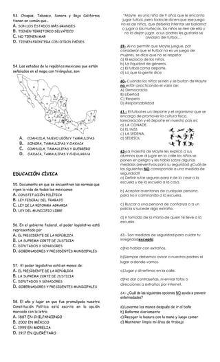 53. Chiapas, Tabasco, Sonora y Baja California           “Mayte es una niña de 9 años que le encanta
tienen en común que…                                     jugar futbol, pero todos le dicen que ese juego
                                                        no es de niñas, que debería intentar ser bailarina
A. SON LOS ESTADOS MÁS GRANDES
                                                         o jugar a las muñecas, los niños se ríen de ella y
B. TIENEN TERRITORIO SELVÁTICO                             no la dejan jugar, a sus padres les gustaría se
C. NO TIENEN MAR                                                       olvidara del futbol,…
D. TIENEN FRONTERA CON OTROS PAÍSES
                                                        59- Al no permitir que Mayte juegue, por
                                                        considerar que el Futbol no es un juego de
                                                        mujeres, se dice que no se respeta:
                                                        a) El espacio de los niños.
                                                        b) La Equidad de géneros.
54. Los estados de la república mexicana que están
                                                        c) El futbol como deporte.
señalados en el mapa con triángulos, son:               d) Lo que la gente dice
                                                        .
                                                        60- Cuando los niños se ríen y se burlan de Mayte
                                                        no están practicando el valor de:
                                                        A) Democracia
                                                        B) Libertad
                                                        C) Respeto
                                                        D) Responsabilidad

                                                        61.- El futbol es un deporte y el organismo que se
                                                        encarga de promover la cultura física,
                                                        larecreación y el deporte en nuestro país es:
                                                        a) LA CONADE.
                                                        b) EL IMSS
                                                        c) LA SEDENA.
   A.   COAHUILA, NUEVO LEÓN Y TAMAULIPAS               d) SEDESOL
   B.   SONORA, TAMAULIPAS Y OAXACA
   C.   COAHUILA, TAMAULIPAS Y GUERRERO
                                                        62-La maestra de Mayte les explicó a sus
   D.    OAXACA, TAMAULIPAS Y CHIHUAHUA
                                                        alumnos que al jugar en la calle los niños se
                                                        ponen en peligro y les hablo sobre algunas
                                                        medidas preventivas para su seguridad ¿Cuál de
                                                        las siguientes NO corresponde a una medida de
EDUCACIÓN CÍVICA                                        seguridad?
                                                        a) Definir rutas seguras para ir de la casa a la
                                                        escuela y de la escuela a la casa.
55. Documento en que se encuentran las normas que
rigen la vida de todos los mexicanos                    b) Aceptar aventones de cualquier persona,
A. CONSTITUCIÓN POLÍTICA                                para no ir caminando a la escuela.
B. LEY FEDERAL DEL TRABAJO
C. LEY DE LA REFORMA AGRARIA                            c) Buscar a una persona de confianza o a un
                                                        policía si sucede algo extraño.
D. LEY DEL MUNICIPIO LIBRE
                                                        d) Ir tomado de la mano de quien te lleve a la
                                                        escuela.
56. En el gobierno federal, el poder legislativo está
representado por
A. EL PRESIDENTE DE LA REPÚBLICA                        63.- Son medidas de seguridad para cuidar tu
B. LA SUPREMA CORTE DE JUSTICIA                         integridadexcepto:
C. DIPUTADOS Y SENADORES
                                                        a)No hablar con extraños.
D. GOBERNADORES Y PRESIDENTES MUNICIPALES
                                                        b)Siempre debemos avisar a nuestros padres el
                                                        lugar a donde vamos.
57. El poder legislativo está en manos de:
A. EL PRESIDENTE DE LA REPÚBLICA                        c)Jugar y divertirnos en la calle.
B. LA SUPREMA CORTE DE JUSTICIA
                                                        d)No dar contraseñas, ni enviar fotos o
C. DIPUTADOS Y SENADORES
                                                        direcciones a extraños por internet.
D. GOBERNADORES Y PRESIDENTES MUNICIPALES
                                                        64.- ¿Cuál de las siguientes opciones NO ayuda a prevenir
                                                        enfermedades?
58. El año y lugar en que fue promulgada nuestra
Constitución Política está escrito en la opción         a) Lavarme las manos después de ir al baño
marcada con la letra:                                   b) Bañarme diariamente
A. 1887 EN CHILPANCINGO                                 c) Recoger la basura con la mano y luego comer
B. 2002 EN MÉXICO                                       d) Mantener limpio mi área de trabajo
C. 1999 EN MORELIA
D. 1917 EN QUERÉTARO
 
