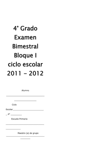 4° Grado
       Examen
     Bimestral
       Bloque I
 ciclo escolar
 2011 - 2012

               Alumno

_______________________________

       __________________

     Ciclo

Escolar_________________________

_ 4° _________

    Escuela Primaria

_______________________________

____________

         Maestro (a) de grupo
_______________________________
           ________
 