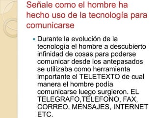 Señale como el hombre ha
hecho uso de la tecnología para
comunicarse
 Durante la evolución de la
tecnología el hombre a descubierto
infinidad de cosas para poderse
comunicar desde los antepasados
se utilizaba como herramienta
importante el TELETEXTO de cual
manera el hombre podía
comunicarse luego surgieron. EL
TELEGRAFO,TELEFONO, FAX,
CORREO, MENSAJES, INTERNET
ETC.
 