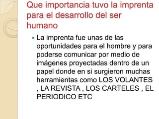 Que importancia tuvo la imprenta
para el desarrollo del ser
humano
 La imprenta fue unas de las
oportunidades para el hombre y para
poderse comunicar por medio de
imágenes proyectadas dentro de un
papel donde en si surgieron muchas
herramientas como LOS VOLANTES
, LA REVISTA , LOS CARTELES , EL
PERIODICO ETC
 