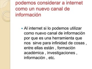 podemos considerar a internet
como un nuevo canal de
información
 Al internet si lo podemos utilizar
como nuevo canal de información
por que es una herramienta que
nos sirve para infinidad de cosas ,
entre ellas están , formación
académica , investigaciones ,
información , etc.
 