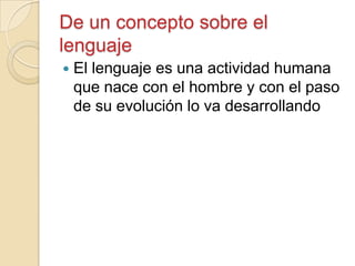 De un concepto sobre el
lenguaje
 El lenguaje es una actividad humana
que nace con el hombre y con el paso
de su evolución lo va desarrollando
 