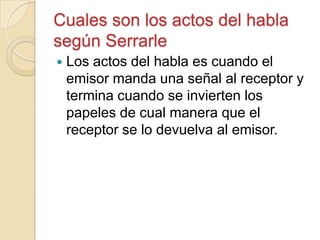 Cuales son los actos del habla
según Serrarle
 Los actos del habla es cuando el
emisor manda una señal al receptor y
termina cuando se invierten los
papeles de cual manera que el
receptor se lo devuelva al emisor.
 