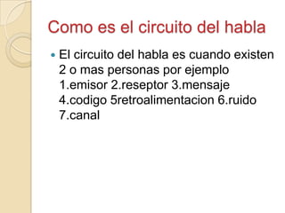 Como es el circuito del habla
 El circuito del habla es cuando existen
2 o mas personas por ejemplo
1.emisor 2.reseptor 3.mensaje
4.codigo 5retroalimentacion 6.ruido
7.canal
 