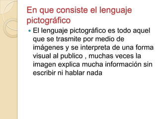 En que consiste el lenguaje
pictográfico
 El lenguaje pictográfico es todo aquel
que se trasmite por medio de
imágenes y se interpreta de una forma
visual al publico , muchas veces la
imagen explica mucha información sin
escribir ni hablar nada
 