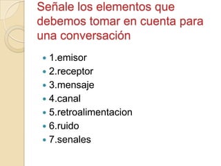 Señale los elementos que
debemos tomar en cuenta para
una conversación
 1.emisor
 2.receptor
 3.mensaje
 4.canal
 5.retroalimentacion
 6.ruido
 7.senales
 