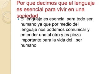 Por que decimos que el lenguaje
es esencial para vivir en una
sociedad
 El lenguaje es esencial para todo ser
humano ya que por medio del
lenguaje nos podemos comunicar y
entender uno al otro y es pieza
importante para la vida del ser
humano
 