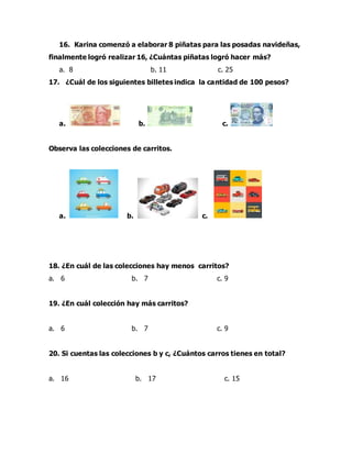 16. Karina comenzó a elaborar 8 piñatas para las posadas navideñas,
finalmente logró realizar 16, ¿Cuántas piñatas logró hacer más?
a. 8 b. 11 c. 25
17. ¿Cuál de los siguientes billetes indica la cantidad de 100 pesos?
a. b. c.
Observa las colecciones de carritos.
a. b. c.
18. ¿En cuál de las colecciones hay menos carritos?
a. 6 b. 7 c. 9
19. ¿En cuál colección hay más carritos?
a. 6 b. 7 c. 9
20. Si cuentas las colecciones b y c, ¿Cuántos carros tienes en total?
a. 16 b. 17 c. 15
 