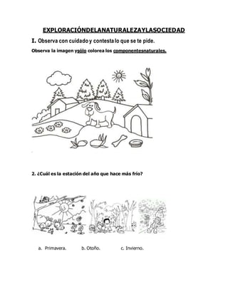 EXPLORACIÓNDELANATURALEZAYLASOCIEDAD
I. Observa con cuidado y contesta lo que se te pide.
Observa la imagen ysólo colorea los componentesnaturales.
2. ¿Cuál es la estación del año que hace más frío?
a. Primavera. b. Otoño. c. Invierno.
 