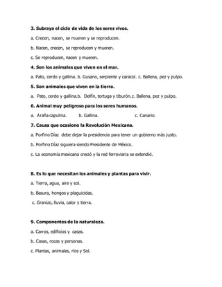 3. Subraya el ciclo de vida de los seres vivos.
a. Crecen, nacen, se mueren y se reproducen.
b. Nacen, crecen, se reproducen y mueren.
c. Se reproducen, nacen y mueren.
4. Son los animales que viven en el mar.
a. Pato, cerdo y gallina. b. Gusano, serpiente y caracol. c. Ballena, pez y pulpo.
5. Son animales que viven en la tierra.
a. Pato, cerdo y gallina.b. Delfín, tortuga y tiburón.c. Ballena, pez y pulpo.
6. Animal muy peligroso para los seres humanos.
a. Araña capulina. b. Gallina. c. Canario.
7. Causa que ocasiono la Revolución Mexicana.
a. Porfirio Díaz debe dejar la presidencia para tener un gobierno más justo.
b. Porfirio Díaz siguiera siendo Presidente de México.
c. La economía mexicana creció y la red ferroviaria se extendió.
8. Es lo que necesitan los animales y plantas para vivir.
a. Tierra, agua, aire y sol.
b. Basura, hongos y plaguicidas.
c. Granizo, lluvia, calor y tierra.
9. Componentes de la naturaleza.
a. Carros, edificios y casas.
b. Casas, rocas y personas.
c. Plantas, animales, ríos y Sol.
 