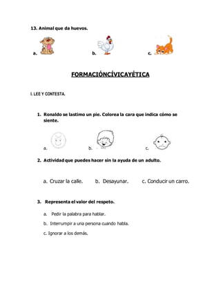 13. Animal que da huevos.
a. b. c.
FORMACIÓNCÍVICAYÉTICA
I. LEE Y CONTESTA.
1. Ronaldo se lastimo un pie. Colorea la cara que indica cómo se
siente.
a. b. c.
2. Actividad que puedes hacer sin la ayuda de un adulto.
a. Cruzar la calle. b. Desayunar. c. Conducir un carro.
3. Representa el valor del respeto.
a. Pedir la palabra para hablar.
b. Interrumpir a una persona cuando habla.
c. Ignorar a los demás.
 