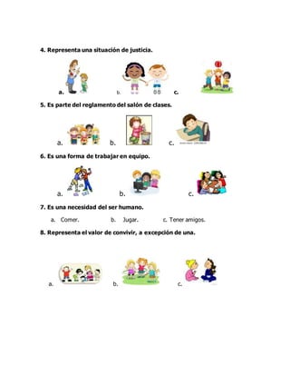 4. Representa una situación de justicia.
a. b. c.
5. Es parte del reglamento del salón de clases.
a. b. c.
6. Es una forma de trabajar en equipo.
a. b. c.
7. Es una necesidad del ser humano.
a. Comer. b. Jugar. c. Tener amigos.
8. Representa el valor de convivir, a excepción de una.
a. b. c.
 