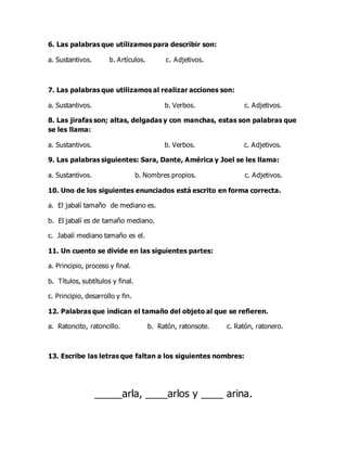 6. Las palabras que utilizamos para describir son:
a. Sustantivos. b. Artículos. c. Adjetivos.
7. Las palabras que utilizamos al realizar acciones son:
a. Sustantivos. b. Verbos. c. Adjetivos.
8. Las jirafas son; altas, delgadas y con manchas, estas son palabras que
se les llama:
a. Sustantivos. b. Verbos. c. Adjetivos.
9. Las palabras siguientes: Sara, Dante, América y Joel se les llama:
a. Sustantivos. b. Nombres propios. c. Adjetivos.
10. Uno de los siguientes enunciados está escrito en forma correcta.
a. El jabalí tamaño de mediano es.
b. El jabalí es de tamaño mediano.
c. Jabalí mediano tamaño es el.
11. Un cuento se divide en las siguientes partes:
a. Principio, proceso y final.
b. Títulos, subtítulos y final.
c. Principio, desarrollo y fin.
12. Palabras que indican el tamaño del objeto al que se refieren.
a. Ratoncito, ratoncillo. b. Ratón, ratonsote. c. Ratón, ratonero.
13. Escribe las letras que faltan a los siguientes nombres:
_____arla, ____arlos y ____ arina.
 