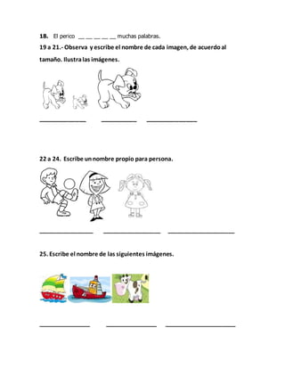 18. El perico __ __ __ __ __ muchas palabras.
19 a 21.- Observa y escribe el nombre de cada imagen, de acuerdoal
tamaño. Ilustralas imágenes.
_____________ __________ ______________
22 a 24. Escribe unnombre propio para persona.
_________________ __________________ _____________________
25. Escribe el nombre de las siguientes imágenes.
________________ ________________ ______________________
 