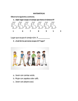MATEMÁTICAS
Observalosiguiente y contesta.
1. ¿Qué lugar ocupa el conejo que tiene el número 9?
1 6 7 8 9 5 3
Lugar que ocupa el conejo núm. 9 ____________
2. ¿Cuál de las personas ocupa el 4° lugar?
a. Joven con camisa verde.
b. Mujer con zapatos color café.
c. Joven con playera azul.
 