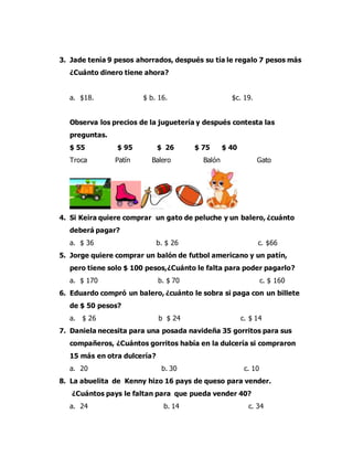 3. Jade tenía 9 pesos ahorrados, después su tía le regalo 7 pesos más
¿Cuánto dinero tiene ahora?
a. $18. $ b. 16. $c. 19.
Observa los precios de la juguetería y después contesta las
preguntas.
$ 55 $ 95 $ 26 $ 75 $ 40
Troca Patín Balero Balón Gato
4. Si Keira quiere comprar un gato de peluche y un balero, ¿cuánto
deberá pagar?
a. $ 36 b. $ 26 c. $66
5. Jorge quiere comprar un balón de futbol americano y un patín,
pero tiene solo $ 100 pesos,¿Cuánto le falta para poder pagarlo?
a. $ 170 b. $ 70 c. $ 160
6. Eduardo compró un balero, ¿cuánto le sobra si paga con un billete
de $ 50 pesos?
a. $ 26 b $ 24 c. $ 14
7. Daniela necesita para una posada navideña 35 gorritos para sus
compañeros, ¿Cuántos gorritos había en la dulcería si compraron
15 más en otra dulcería?
a. 20 b. 30 c. 10
8. La abuelita de Kenny hizo 16 pays de queso para vender.
¿Cuántos pays le faltan para que pueda vender 40?
a. 24 b. 14 c. 34
 