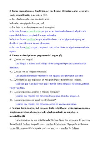 3. Indica razonadamente (explicándolo) qué figuras literarias son las siguientes: 
símil, personficación o metáfora. (1,5) 
a) Las olas lamían la costa constantemente. 
b) La ola es un gigante de agua y sal. 
c) Ese beso en tus labios como una lenta espina. 
a) Se trata de una personificación porque un ser inanimado (las olas) adquieren la 
capacidad de lamer, propia de los seres animados. 
b) Se trata de una metáfora porque identifica la ola con un gigante de agua y sal, 
debido al parecido entre los dos elementos. 
c) Se trata de un símil porque compara el beso en los labios de alguien con una lenta 
espina. 
4. Contesta a las siguientes preguntas de Lengua. (2) 
4.1. ¿Qué es una lengua? 
Una lengua o idioma es el código verbal compartido por una comunidad de 
hablantes. 
4.2. ¿Cuáles son las lenguas románicas? 
Las lenguas románicas o romances son aquellas que provienen del latín. 
4.3. ¿Qué significa que España es un país plurilingüe? Enumera sus lenguas. 
Significa que es un país en el que se hablan varias lenguas: castellano, catalán, 
vasco y gallego. 
4.4. ¿Con qué personas usamos el registro coloquial? 
Usamos este registro con personas de confianza (familia, amigos...). 
4.5. ¿Con qué personas se usa el registro formal? 
Usamos este registro con personas con las no tenemos confianza. 
5. Subraya los sustantivos del siguiente texto y clasifícalos según sean comunes o 
propios, concretos o abstractos, individuales o colectivos, contables o 
incontables. (1) 
La historia trata de una niña llamada Bárbara. Tenía dos hermanos. El mayor se 
llama Daniel, Bárbara lo apodó con el nombre de Marciano. El pequeño se llamaba 
Javier, Bárbara también lo apodó, pero esta vez con el nombre de Baboso. 
 