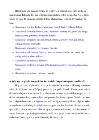 Bárbara era una miedica porque no se atrevía a hacer el pino, pero un día su 
mejor amiga Tulipa le dijo que se tenía que enfrentar a todos sus miedos. Así lo hizo, 
un día en clase de gimnasia ,delante de todo el alumnado, se armó de valentía y lo 
hizo. 
– Sustantivos propios: Bárbara, Marciano, Daniel, Javier, Baboso, Tulipa. 
– Sustantivos comunes: historia, niña, hermanos, nombre, vez, pino, día, amiga, 
miedos, clase, gimnasia, alumnado, valentía. 
– Sustantivos concretos: historia, niña, hermanos, nombre, pino, día, amiga, 
clase, gimnasia, alumnado. 
– Sustantivos abstractos: vez, miedos, valentía. 
– Sustantivos individuales: historia, niña, hermanos, nombre, vez, pino, día, 
amiga, miedos, clase, valentía. 
– Sustantivos colectivos: alumnado. 
– Sustantivos contables: historia, niña, hermano, nombre, vez, pino, día, amiga, 
clase. 
– Sustantivos incontables: miedos, valentía. 
6. Subraya las palabras que deben llevar tilde, después completa la tabla. (2) 
Hoy en clase de gimnasia con la profe suplente tocaba hacer el pino y ,como no 
sabia, decidí hacer caso a Tulipa y pensar en que podía hacerlo. Entonces me ofrecí 
de voluntaria junto a los atletas de la clase todos estaban sorprendidos porque yo era 
de las más cobardes y todos sabían que yo no sabía hacer el pino. Cuando me tocó 
hacer el pino las manos con impulso cerrando los ojos y conseguí hacer el pino, todos 
se quedaron extrañados y lo volví a intentar para que los demás se dieran cuenta de 
que lo hice bien pero esa vez abrí los ojos y vi cómo mis morro chocaban contra el 
suelo. Entonces la profe de gimnasia me metió en el grupo de los que no sabían hacer 
nada entre Juan el gordo, Lavinia la cursi y Borán el cojo. 
 