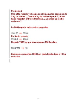 Problema 2
Una ONG reparte 150 cajas con 25 paquetes cada una de
2 kg de harina. ¿Cuantos kg de harina reparte? ; Si los
kg se reparten entre 750 familias, ¿Cuantos kg recibe
cada una?

La ONG reparte todos estos paquetes

150 · 25    3750
Por tanto reparte
3750 · 2    7500
Reparte 7500 kg que los entrega a 750 familias

7500 /750     10

Solución se reparten 7500 kg y cada familia toca a 10 kg
de harina




                           5/6
 