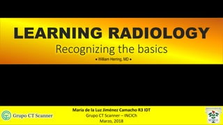 LEARNING RADIOLOGY
Recognizing the basics
María de la Luz Jiménez Camacho R3 IDT
Grupo CT Scanner – INCICh
Marzo, 2018
• William Herring, MD •
 