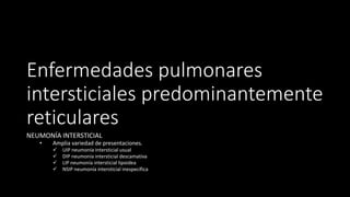 Enfermedades pulmonares
intersticiales predominantemente
reticulares
NEUMONÍA INTERSTICIAL
• Amplia variedad de presentaciones.
✓ UIP neumonía intersticial usual
✓ DIP neumonía intersticial descamativa
✓ LIP neumonía intersticial lipoidea
✓ NSIP neumonía intersticial inespecífica
 