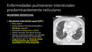 Enfermedades pulmonares intersticiales
predominantemente reticulares
NEUMONÍA INTERSTICIAL
• Neumonía intersticial usual (UIP )
• Más común
• Indica fibrosis intersticial idiopática
• Hombres mayores
• Asociada al tabaquismo y ERGE
• Patrón reticular fino basal (inicial)
• Patrón en panal de abeja con pérdida
del volumen pulmonar (avanzada)
• Diagnóstico por TC. Panal de abeja,
bronquiectasias por tracción y
opacidades en vidrio despulido
 