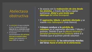 Atelectasia
obstructiva
• Se asocia con la reabsorción de aire desde
los alvéolos, a través del lecho capilar
pulmonar, distal a una lesión que
obstruye del árbol bronquial.
• El segmento, lóbulo o pulmón afectado y se
vuelve más radioopaco (más blanco)
• Colapso conduce a la pérdida de
volumen en el segmento afectado / lóbulo /
pulmón. Debido a que la pleura visceral y
parietal permanecen en contacto entre sí a
medida que el pulmón pierde volumen
• Desplazamiento de las estructuras móviles
del tórax hacia el área de la atelectasia.
✓ La velocidad a la que se absorbe
el aire  colapso del pulmón
depende de su contenido de gas
cuando el bronquio está ocluido.
✓ Se necesitan
aproximadamente 18 a 24 horas
para que un pulmón entero
colapse (aire ambiente) y <1
hora (100% de oxígeno).
 