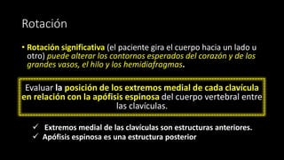 Rotación
• Rotación significativa (el paciente gira el cuerpo hacia un lado u
otro) puede alterar los contornos esperados del corazón y de los
grandes vasos, el hilo y los hemidiafragmas.
Evaluar la posición de los extremos medial de cada clavícula
en relación con la apófisis espinosa del cuerpo vertebral entre
las clavículas.
✓ Extremos medial de las clavículas son estructuras anteriores.
✓ Apófisis espinosa es una estructura posterior
 