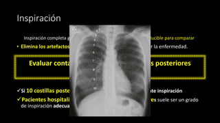 Inspiración
Inspiración completa garantiza una imagen radiográfica reproducible para comparar
• Elimina los artefactos que pueden confundirse u oscurecer la enfermedad.
Evaluar contando el número de costillas posteriores
visibles sobre el diafragma
✓Si 10 costillas posteriores son visibles, es una excelente inspiración
✓Pacientes hospitalizados de 8 - 9 costillas posteriores suele ser un grado
de inspiración adecuado
 