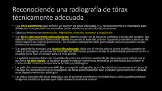 Reconociendo una radiografía de tórax
técnicamente adecuada
• Hay cinco parámetros que definen un examen de tórax adecuado, y su reconocimiento es importante para
diferenciar con precisión las anomalías de los artefactos producidos técnicamente.
• Estos parámetros son penetración, inspiración, rotación, aumento y angulación.
• Si el tórax está penetrado adecuadamente, debería poder ver la columna vertebral a través del corazón. Los
estudios subpenetrados (demasiado claros) oscurecen la base del pulmón izquierdo y tienden a acentuar de
forma espuria las marcas pulmonares; los estudios sobrepenetrados (demasiado oscuros) pueden simular
enfisema o neumotórax.
• Si el paciente ha tomado una inspiración adecuada, debe ver al menos ocho o nueve costillas posteriores
sobre el diafragma. Los esfuerzos inspiratorios deficientes pueden simular la enfermedad pulmonar basilar y
pueden hacer que el corazón parezca más grande.
• La apófisis espinosa debe caer equidistante entre los extremos medial de las clavículas para indicar que el
paciente no está rotado. La rotación puede introducir numerosas anomalías de artefactos que afectan el
contorno del corazón y la apariencia del hila y el diafragma.
• Las películas anteroposteriores (AP) (en su mayoría radiografías portátiles de tórax) aumentarán un poco el
corazón en comparación con la radiografía de tórax posteroanterior (AP) estándar (generalmente realizada
en el departamento de radiología).
• Las vistas frontales del tórax obtenidas con el paciente semifowler (inclinado hacia atrás) pueden producir
imágenes lórdoticas apicales que distorsionan la anatomía normal.
 