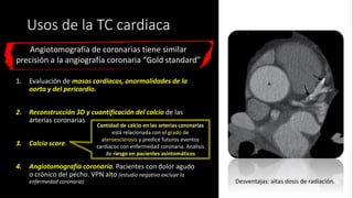 Usos de la TC cardiaca
1. Evaluación de masas cardiacas, anormalidades de la
aorta y del pericardio.
2. Reconstrucción 3D y cuantificación del calcio de las
arterias coronarias
3. Calcio score.
4. Angiotomografía coronaria. Pacientes con dolor agudo
o crónico del pecho. VPN alto (estudio negativo excluye la
enfermedad coronaria)
Angiotomografía de coronarias tiene similar
precisión a la angiografía coronaria “Gold standard”
Cantidad de calcio en las arterias coronarias
está relacionada con el grado de
ateroesclerosis y predice futuros eventos
cardiacos con enfermedad coronaria. Análisis
de riesgo en pacientes asintomáticos
Desventajas: altas dosis de radiación.
 
