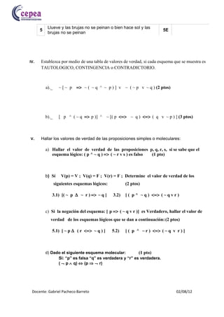 Llueve y las brujas no se peinan o bien hace sol y las

                                                                                 (p ∧ ¬r) v (q ∧ ¬r)
      5                                                                    5E
           brujas no se peinan




IV.   Establezca por medio de una tabla de valores de verdad, si cada esquema que se muestra es
      TAUTOLOGICO, CONTINGENCIA o CONTRADICTORIO.



          a)._     ~[~ p    => ~ ( ~ q ^ ~ p ) ] v ~ ( ~ p v ~ q ) (2 ptos)




          b)._     [ p ^ ( ~ q => p )] ^ ~ [( p <=> ~ q ) <=> ( q v ~ p ) ] (3 ptos)



V.    Hallar los valores de verdad de las proposiciones simples o moleculares:

          a) Hallar el valor de verdad de las proposiciones p, q, r, s, si se sabe que el
             esquema lógico: ( p ^ ~ q ) => ( ~ r v s ) es falso (1 pto)



          b) Sí     V(p) = V ; V(q) = F ; V(r) = F ; Determine el valor de verdad de los
                 siguientes esquemas lógicos:          (2 ptos)

             3.1) [( ~ p ∆ ~ r ) => ~ q ]       3.2)   [ ( p ^ ~ q ) <=> ( ~ q v r )


          c) Si la negación del esquema: [ p => ( ~ q v r )] es Verdadero, hallar el valor de
            verdad de los esquemas lógicos que se dan a continuación: (2 ptos)

             5.1) [ ~ p ∆ ( r <=> ~ q ) ]       5.2)   [ ( p ^ ~ r ) <=> ( ~ q v r ) ]



          d) Dado el siguiente esquema molecular:         (1 pto)
                Si: “p” es falsa “q” es verdadera y “r” es verdadera.
                ( ¬ p ∧ q) ⇔ (p ⇒ ¬ r)




 Docente: Gabriel Pacheco Barreto                                                 02/08/12
 