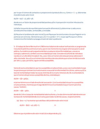 por loque el númerode contactos esproporcional al productode x e y. Comox = 1 - y, obtenemos
el problemade valorinicial
dy/dt= αy(1− y),y(0) = y0,
donde α esun factor de proporcionalidadpositivayy0 es laproporcióninicial de infecciosalos
individuos.
(a) Hallar lospuntosde equilibrioparalaecuacióndiferencial (i)ydeterminarsi cada unoes
asintóticamenteestable,semiestable,oinestable.
(b) Resolverel problemade valorinicial (i) yverifiqueque lasconclusionesalasque llegaron enla
parte (a) soncorrectas. Demostrarque y (t) → 1 cuando t → ∞, loque significaque enúltima
instancialaenfermedadse propagaatravésde toda la población.
5.- El trabajode Daniel Bernoulli en1760 tenía el objetivode evaluarlaeficaciade un programade
inoculaciónpolémicacontralaviruela,que enese momentoeraunagranamenazapara la salud
pública.Sumodelose aplicaigualmente bienacualquierotraenfermedadque,unavezse
contrajoy sobrevivió,confiere unainmunidadde porvida.Considerelacohorte de individuos
nacidosenun año determinado(t=0), y sean (t) es el númerode estaspersonassobrevivent
años mástarde.Sea x (t) esel númerode miembrosde estacohorte que nohan tenidolaviruela
por año t, y que,portanto,siguensiendosusceptibles.
Vamosβ seala velocidadala que lossusceptiblesviruelacontrato,yseaν sea lavelocidadala que
laspersonasque contraenla viruelamuerenacausade la enfermedad.Porúltimo,vamosaμ (t) la
tasa de mortalidadportodas lascausas distintasde laviruela.Entoncesdx /dt,la velocidadala
que el númerode personassusceptiblesdeclina,estádadapor:
dx/dt= −[β + μ(t)]x; i
el primertérminoenel ladoderechode laecuación.(i) eslavelocidadalaque lossusceptibles
viruelacontrato,mientrasque el segundotérminoeslavelocidadalaque muerenporotras
causas.También:
dn/dt= −νβx − μ(t)n, ii
donde dn/ dt es latasa de mortalidadde todalacohorte,y losdos términosdel ladoderechoson
lastasas de mortalidaddebidoalaviruelaypara todas lasdemáscausas, respectivamente.
(a) Seaz = x / nymostrar que satisface zdel problemade valorinicial
dz/dt= −βz(1 − νz),z(0) = 1. iii
Observe que el problemade valorinicial (iii)nodependede μ(t).
 