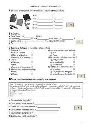 PARACHUTE 1 – UNITÉ 1 NOVEMBRE 2017
7 Observe et complète avec le matériel scolaire et les couleurs.
a) un _______________ r________
b) un _______________ n________
c) un _______________ v________
d) un _______________ v________
e) un _______________ j________
8 Complète.
a) Salut Claire !  ___________ Marie !
b) Comment ___________ va ?  ___________ bien, merci ! Et ___________ ?
c) Quelle est ta ___________ ___________ ?  J’adore le français !
d) Au ___________ !
9 Écoute le dialogue et réponds aux questions.
1) Qui parle ?
a) Léo et Mélissa. ☐
b) Léo et M. Leclerc. ☐
c) Mélissa et M. Leclerc. ☐
2) Léo va…
a) très bien. ☐
b) mal. ☐
c) comme ci, comme ça. ☐
3) Mélissa a un cadeau pour Léo.
a) Vrai. ☐
b) Faux. ☐
4) Léo a un cadeau pour Mélissa.
a) Vrai. ☐
b) Faux. ☐
5) Le cadeau, qu’est-ce que c’est ?
a) Une peluche. ☐
b) Un porte-clés. ☐
c) Un compas. ☐
6) Monsieur Leclerc, qui est-ce ?
a) Un élève. ☐
b) Un professeur d’anglais. ☐
c) Un professeur de maths. ☐
10 Line cherche un(e) correspondant(e). Lis son mail.
Salut ! Je m’appelle Line. Je suis en 5e
A, au collège Molière, à Paris.
Ma couleur préférée, c’est le vert, la couleur de l’espoir ! Mon numéro préféré, c’est le 13, le numéro de
la chance ! Mon jour de la semaine préféré, c’est le samedi : pas de collège ! Et ma matière préférée, c’est
le français, la langue de David Guetta !
Et toi ?
Bisous et à bientôt !
Line
a) Comment elle s’appelle ? ______________________
b) Dans quelle classe elle est ? ______________________
c) Quelle est sa couleur préférée ? ______________________
d) Quel est son numéro préféré ? ______________________
e) Quel est son jour préféré ? ______________________
f) Quelle est sa matière préférée ? ______________________
3
/10
/7
/6
/6
 