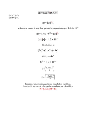 kps= [Ag+1]2[CrO4-2]
[Ag +1 ]=2x
[CrO4-2] =x

                                       kps= [2x]2[x]

         le damos su valor a la kps, dato que nos lo proporcionan y es de 1.3 x 10-12

                               kps=1.3 x 10-12 = [2x]2[x]

                                  [2x]2[x]= 1.3 x 10-12

                                       Resolvemos x

                                  (2x)2=(2x)(2x)= 4x2

                                       4x2(x)= 4x3

                                    4x3 = 1.3 x 10-12

                                       x 3=   1.3x10−12
                                                   4       
                                      X=
                                           
                                           3    1.3x10−12
                                                    4       
                  Para resolver esto se necesita una calculadora científica.
               Primero divide entre 4 y luego al resultado sacale raiz cúbica.
                                    X=6.87x 10 -5 M
 