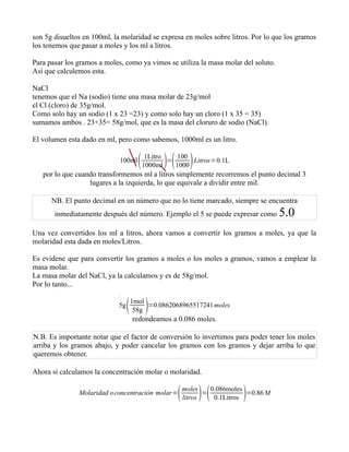 son 5g disueltos en 100ml, la molaridad se expresa en moles sobre litros. Por lo que los gramos
los tenemos que pasar a moles y los ml a litros.

Para pasar los gramos a moles, como ya vimos se utiliza la masa molar del soluto.
Así que calculemos esta.

NaCl
tenemos que el Na (sodio) tiene una masa molar de 23g/mol
el Cl (cloro) de 35g/mol.
Como solo hay un sodio (1 x 23 =23) y como solo hay un cloro (1 x 35 = 35)
sumamos ambos . 23+35= 58g/mol, que es la masa del cloruro de sodio (NaCl).

El volumen esta dado en ml, pero como sabemos, 1000ml es un litro.

                             100ml      1000ml 
                                          1Litro
                                                 =
                                                    100
                                                   1000
                                                        Litros=0.1L

   por lo que cuando transformemos ml a litros simplemente recorremos el punto decimal 3
                  lugares a la izquierda, lo que equivale a dividir entre mil.

      NB. El punto decimal en un número que no lo tiene marcado, siempre se encuentra
       inmediatamente después del número. Ejemplo el 5 se puede expresar como        5.0
Una vez convertidos los ml a litros, ahora vamos a convertir los gramos a moles, ya que la
molaridad esta dada en moles/Litros.

Es evidene que para convertir los gramos a moles o los moles a gramos, vamos a emplear la
masa molar.
La masa molar del NaCl, ya la calculamos y es de 58g/mol.
Por lo tanto...

                            5g    
                                 1mol
                                  58g
                                      =0.0862068965517241 moles

                                 redondeamos a 0.086 moles.

N.B. Es importante notar que el factor de conversión lo invertimos para poder tener los moles
arriba y los gramos abajo, y poder cancelar los gramos con los gramos y dejar arriba lo que
queremos obtener.

Ahora si calculamos la concentración molar o molaridad.

               Molaridad o concentración molar =      moles
                                                            
                                                       litros
                                                              =          
                                                                0.086moles
                                                                 0.1Litros
                                                                           =0.86 M
 