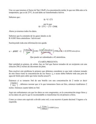 Una vez que tenemos el factor de Van´t Hoff y la concentración molar, lo que nos falta aún es la
temperatura, que es de 25°C, la cual debe ser transformada a kelvin.

Sabemos que :
                                                         K=°C+273

                                                       por lo que
                                                  K= 25°C + 273 =298K

Ahora ya tenemos todos los datos.

Sabemos que la constante de los gases ideales es de
R=0.083 litros atmósferas / kelvin mol

Sustituyendo toda esta información nos queda:



π = .iMRT =2            0.86moles
                            litros      0.082
                                                  Litros.Atmosferas
                                                    Kelvin.moles    
                                                                     298Kelvin =42.02992 atmosferas

                               Que puede ser redondeado a 42 atmósferas.

                                  CUARTA PREGUNTA
Qué cantidad en gramos, de soluto, hay en 5ml que fueron tomados de un recipiente con una
solución 2M (2 molar) de dicromato de plata.

Para resolver este problema lo primero que debemos considerar es que todo volumen tomado
de otro frasco tiene la concentración de ese frasco. (¿ o acaso debes beberte toda una jarra de
agua de limón para saber que tiene mucha azucar?)

Entonces si se tomaron 5ml de una botella con una concentración de 2 molar es decir

    2moles
      litro    , debemos razonar que si lo que tomaramos fuera un litro, entonces tendríamos 2
moles. Entonces cuanto habrá en 5ml.

Aqui nos enfrentamos con que los datos no son congruentes, en la concentración tengo litros y
en los datos ml, por lo que lo recomendable es transformar los ml primero a litros.

Como ya vimos esto equivale a dividir entre mil, o sea recorrer el punto decimal 3 lugares a la
izquierda.

                                             5ml       1Litro
                                                       1000ml =0.005 Litros
 