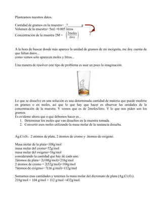 Planteamos nuestros datos.

Cantidad de gramos en la muestra= _?________g
Volumen de la muestra= 5ml.=0.005 litros
                                                     ?
Concentración de la muestra 2M =       2moles
                                         litro   
A la hora de buscar donde más aparece la unidad de gramos de mi incógnita, me doy cuenta de
que faltan datos...
como vemos solo aparecen moles y litros...

Una manera de resolver este tipo de problema es usar un poco la imaginación.




Lo que se disuelve en una solución es una determinada cantidad de materia que puede medirse
en gramos o en moles, así que lo que hay que hacer es observar las unidades de la
concentración de la muestra. Y vemos que es de 2moles/litro. Y lo que nos piden son los
gramos.
Es evidente ahora que o que debemos hacer es...
   1. Determinar los moles que van disueltos en la muestra tomada.
   2. Convertir esos moles utilizando la masa molar de la sustancia disuelta.


Ag2Cr2O7= 2 atómos de plata, 2 átomos de cromo y átomos de oxígeno.

Masa molar de la plata=108g/mol
masa molar del cromo=52g/mol
masa molar del oxígeno=16g/mol
considerando la cantidad que hay de cada uno.
2átomos de plata= 2(108g/mol)=216g/mol
2 átomos de cromo = 2(52g/mol)=104g/mol
7átomos de oxígeno= 7(16 g/mol)=112g/mol

Sumamos esas cantidades y tenemos la masa molar del dicromato de plata.(Ag 2Cr2O7).
216g/mol + 104 g/mol + 112 g/mol =432g/mol.
 