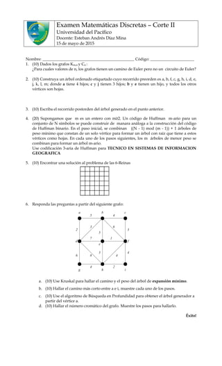 Examen Matemáticas Discretas – Corte II
Universidad del Pacífico
Docente: Esteban Andrés Díaz Mina
15 de mayo de 2015
Nombre: ______________________________________________ Código: ______________________
1. (10) Dados los grafos Km,n y Cn :
¿Para cuales valores de n, los grafos tienen un camino de Euler pero no un circuito de Euler?
2. (10) Construya un árbol ordenado etiquetado cuyo recorrido preorden es a, b, f, c, g, h, i, d, e,
j, k, l, m; donde a tiene 4 hijos; c y j tienen 3 hijos; b y e tienen un hijo, y todos los otros
vértices son hojas.
3. (10) Escriba el recorrido postorden del árbol generado en el punto anterior.
4. (20) Supongamos que m es un entero con m≥2. Un código de Huffman m-ario para un
conjunto de N símbolos se puede construir de manara análoga a la construcción del código
de Huffman binario. En el paso inicial, se combinan ((N - 1) mod (m - 1)) + 1 árboles de
peso mínimo que constan de un solo vértice para formar un árbol con raíz que tiene a estos
vértices como hojas. En cada uno de los pasos siguientes, los m árboles de menor peso se
combinan para formar un árbol m-ario.
Use codificación 3-aria de Huffman para TECNICO EN SISTEMAS DE INFORMACION
GEOGRAFICA
5. (10) Encontrar una solución al problema de las 6-Reinas
6. Responda las preguntas a partir del siguiente grafo:
a. (10) Use Kruskal para hallar el camino y el peso del árbol de expansión mínimo.
b. (10) Hallar el camino más corto entre a e i, muestre cada uno de los pasos.
c. (10) Use el algoritmo de Búsqueda en Profundidad para obtener el árbol generador a
partir del vértice a.
d. (10) Hallar el número cromático del grafo. Muestre los pasos para hallarlo.
Éxito!
a b c
d f
g h i
5 4
3
2
6
4 2
4
3
6
1
3
5
7
48
e
 
