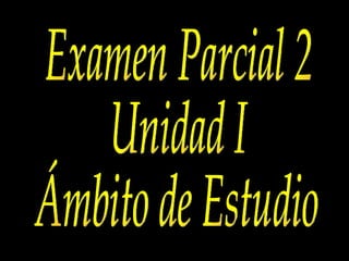 Examen Parcial 2 Unidad I Ámbito de Estudio 