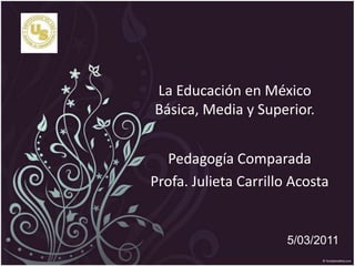 La Educación en México  Básica, Media y Superior.  Pedagogía Comparada Profa. Julieta Carrillo Acosta 5/03/2011 