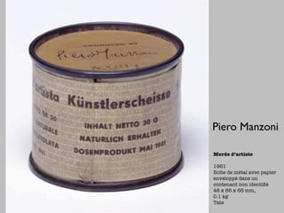Piero Manzoni

Merde d’artiste

1961
Boîte de métal avec papier
enveloppé dans un
contenant non identiﬁé
48 x 65 x 65 mm,
0.1 kg
Tate
 