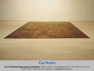 Carl Andre
10 x 10 Altstadt Copper Square, Düsseldorf / 1967 / cuivre / 100 unités de 3/16” x 19 11/16” x 19 11/16”
                     3/16” x 197” x 197” en tout / Solomon R. Guggenheim Museum
 